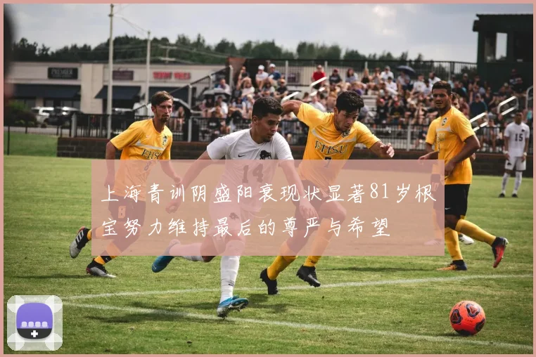 上海青训阴盛阳衰现状显著81岁根宝努力维持最后的尊严与希望