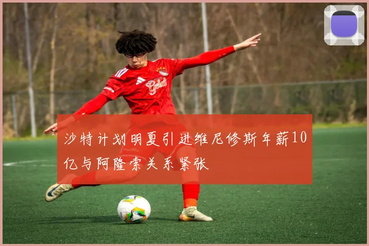 沙特计划明夏引进维尼修斯年薪10亿与阿隆索关系紧张