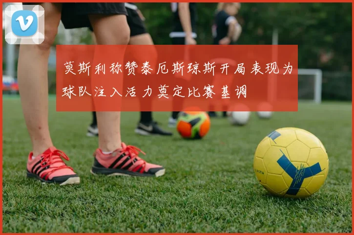 莫斯利称赞泰厄斯琼斯开局表现为球队注入活力奠定比赛基调