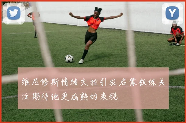 维尼修斯情绪失控引发启蒙教练关注期待他更成熟的表现