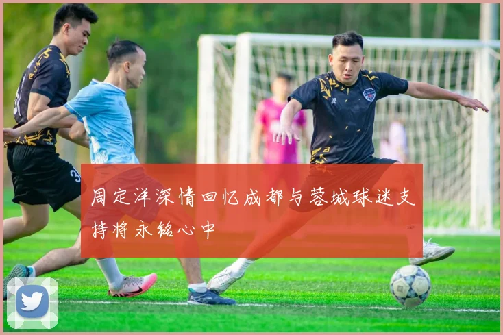 周定洋深情回忆成都与蓉城球迷支持将永铭心中