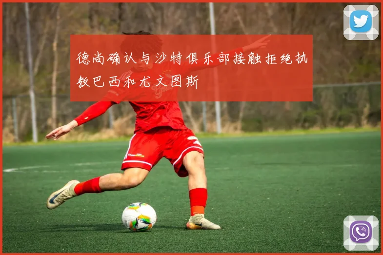 德尚确认与沙特俱乐部接触拒绝执教巴西和尤文图斯