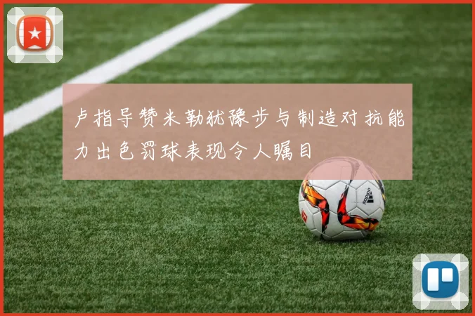 卢指导赞米勒犹豫步与制造对抗能力出色罚球表现令人瞩目