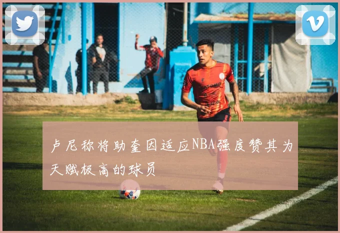 卢尼称将助奎因适应NBA强度赞其为天赋极高的球员