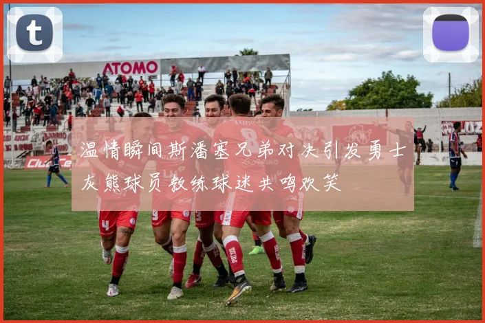 温情瞬间斯潘塞兄弟对决引发勇士灰熊球员教练球迷共鸣欢笑