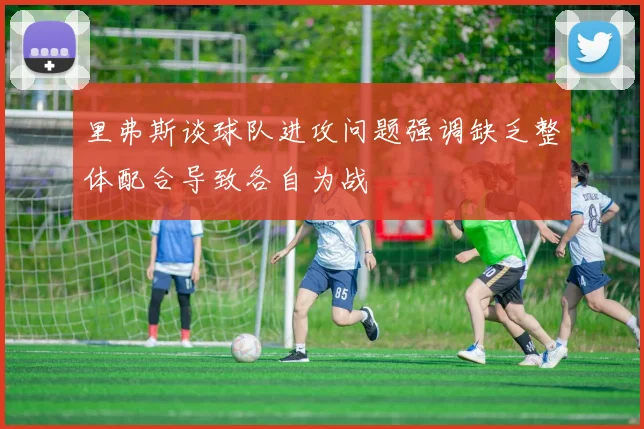 里弗斯谈球队进攻问题强调缺乏整体配合导致各自为战