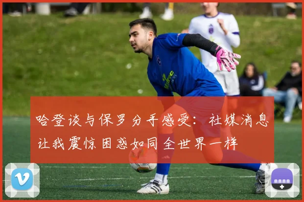 哈登谈与保罗分手感受：社媒消息让我震惊困惑如同全世界一样