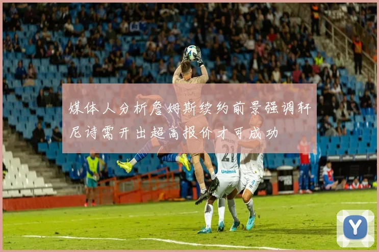 媒体人分析詹姆斯续约前景强调轩尼诗需开出超高报价才可成功