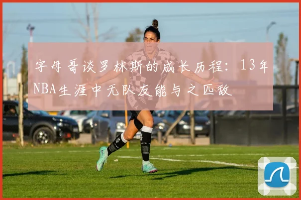 字母哥谈罗林斯的成长历程：13年NBA生涯中无队友能与之匹敌