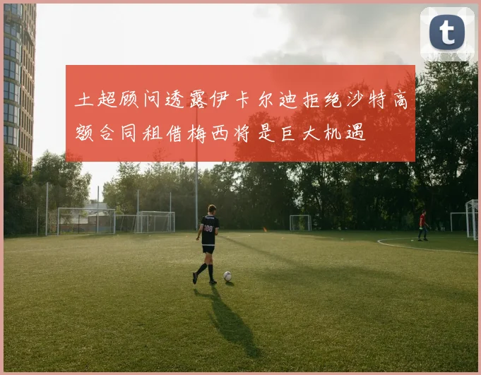 土超顾问透露伊卡尔迪拒绝沙特高额合同租借梅西将是巨大机遇