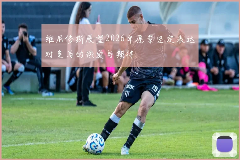维尼修斯展望2026年愿景坚定表达对皇马的热爱与期待