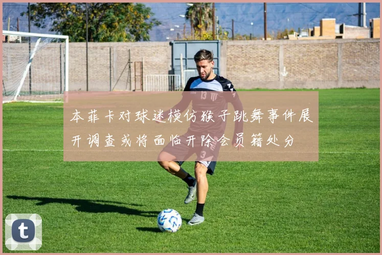 本菲卡对球迷模仿猴子跳舞事件展开调查或将面临开除会员籍处分