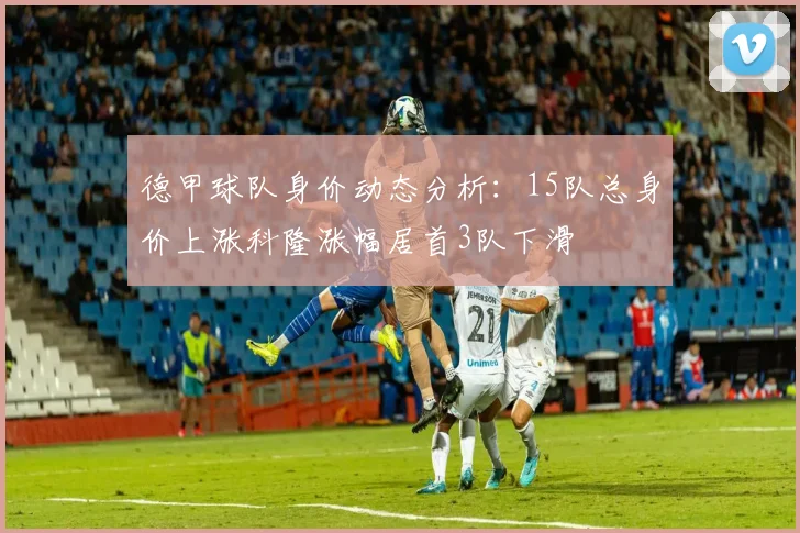 德甲球队身价动态分析：15队总身价上涨科隆涨幅居首3队下滑