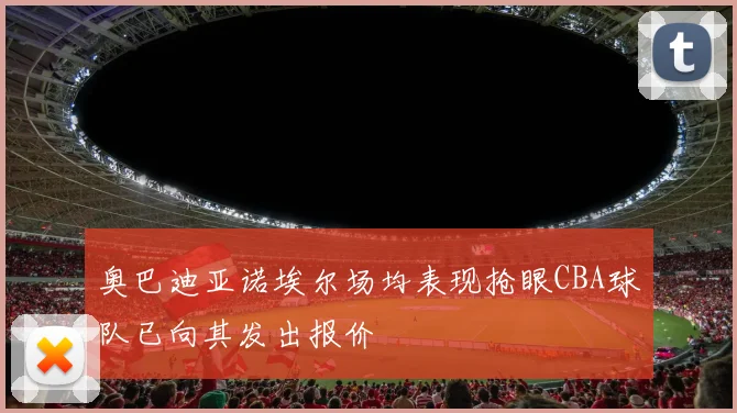 奥巴迪亚诺埃尔场均表现抢眼CBA球队已向其发出报价