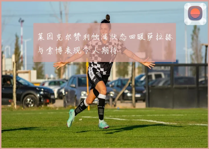 莱因克尔赞利物浦状态回暖萨拉赫与索博表现令人期待