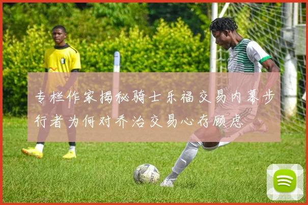专栏作家揭秘骑士乐福交易内幕步行者为何对乔治交易心存顾虑