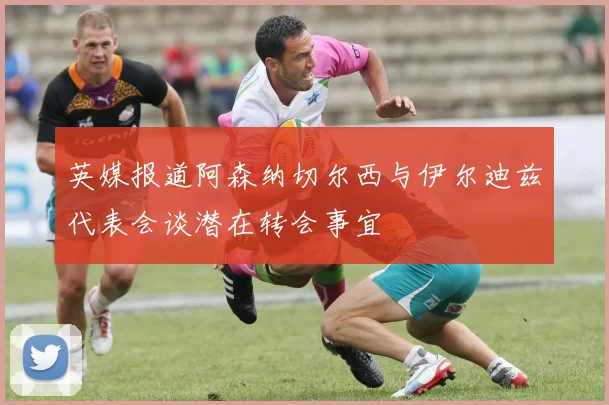 英媒报道阿森纳切尔西与伊尔迪兹代表会谈潜在转会事宜