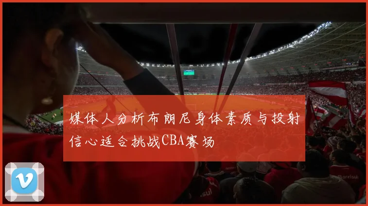 媒体人分析布朗尼身体素质与投射信心适合挑战CBA赛场