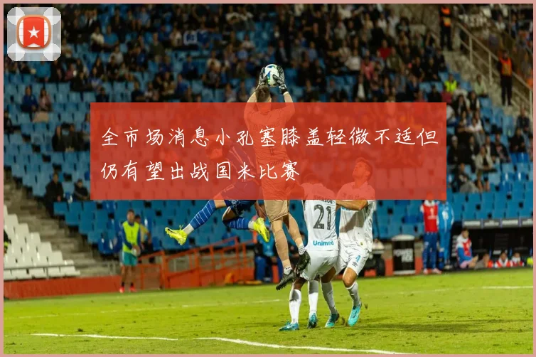 全市场消息小孔塞膝盖轻微不适但仍有望出战国米比赛