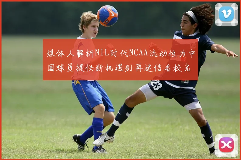 媒体人解析NIL时代NCAA流动性为中国球员提供新机遇别再迷信名校光环