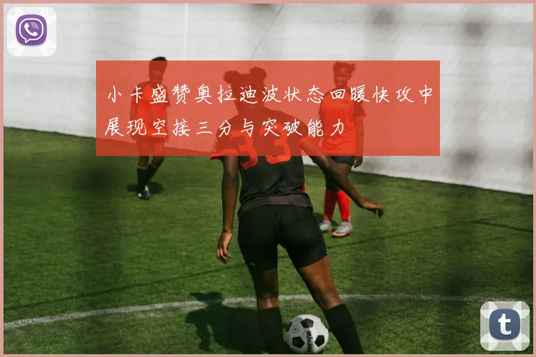 小卡盛赞奥拉迪波状态回暖快攻中展现空接三分与突破能力