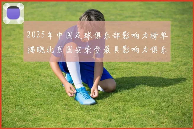 2025年中国足球俱乐部影响力榜单揭晓北京国安荣登最具影响力俱乐部榜首