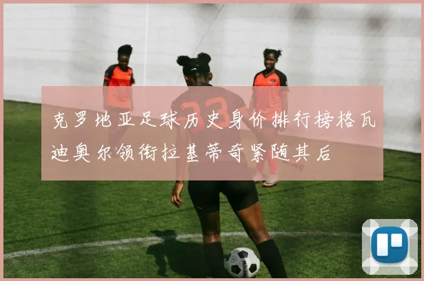 克罗地亚足球历史身价排行榜格瓦迪奥尔领衔拉基蒂奇紧随其后