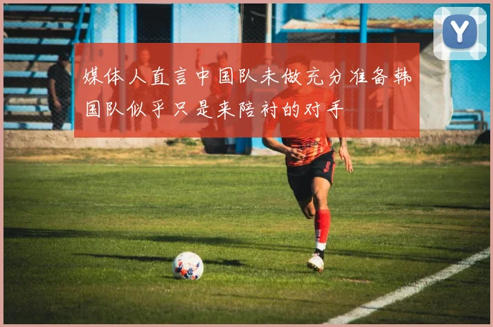 媒体人直言中国队未做充分准备韩国队似乎只是来陪衬的对手