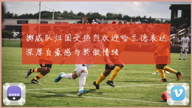 挪威队归国受热烈欢迎哈兰德表达深厚自豪感与骄傲情绪